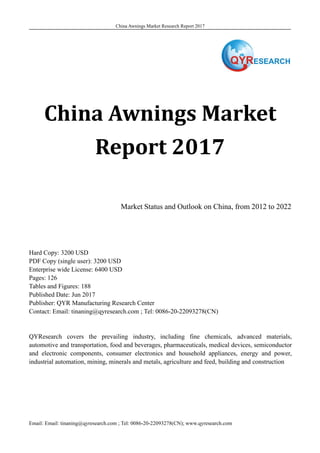 China Awnings Market Research Report 2017
Email: Email: tinaning@qyresearch.com ; Tel: 0086-20-22093278(CN); www.qyresearch.com
China Awnings Market
Report 2017
Market Status and Outlook on China, from 2012 to 2022
Hard Copy: 3200 USD
PDF Copy (single user): 3200 USD
Enterprise wide License: 6400 USD
Pages: 126
Tables and Figures: 188
Published Date: Jun 2017
Publisher: QYR Manufacturing Research Center
Contact: Email: tinaning@qyresearch.com ; Tel: 0086-20-22093278(CN)
QYResearch covers the prevailing industry, including fine chemicals, advanced materials,
automotive and transportation, food and beverages, pharmaceuticals, medical devices, semiconductor
and electronic components, consumer electronics and household appliances, energy and power,
industrial automation, mining, minerals and metals, agriculture and feed, building and construction
 
