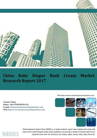 China Baby Diaper Rash Cream Market Research Report 2016
1
China Baby Diaper Rash Cream Market
Research Report 2017
Market Research Report Store (MRRS) is a market research report sales website that works with
many of the world’s largest market report publishers, we provide a variety of market report to our
customers who from US, Germany, UK, Russia, Japan, Korea, India, Italy, China etc.
Web:https://www.marketresearchreportstore.com/
Contact: Fiona
Phone: +86 13710270329 (CN)
E-mail: Fiona@marketresearchreportstore.com
Web: http://www.marketresearchreportstore.com/
 