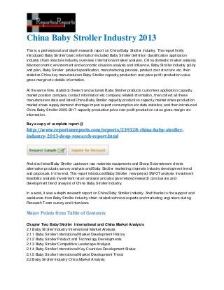 China Baby Stroller Industry 2013
This is a professional and depth research report on China Baby Stroller industry. The report firstly
introduced Baby Stroller basic information included Baby Stroller definition classification application
industry chain structure industry overview; international market analysis, China domestic market analysis,
Macroeconomic environment and economic situation analysis and influence, Baby Stroller industry policy
and plan, Baby Stroller product specification, manufacturing process, product cost structure etc. then
statistics China key manufacturers Baby Stroller capacity production cost price profit production value
gross margin etc details information.
At the same time, statistics these manufacturers Baby Stroller products customers application capacity
market position company contact information etc company related information, then collect all these
manufacturers data and listed China Baby Stroller capacity production capacity market share production
market share supply demand shortage import export consumption etc data statistics, and then introduced
China Baby Stroller 2009-2017 capacity production price cost profit production value gross margin etc
information.
Buy a copy of complete report @
http://www.reportsnreports.com/reports/239328-china-baby-stroller-
industry-2013-deep-research-report.html
And also listed Baby Stroller upstream raw materials equipments and Sharp Solarnstream clients
alternative products survey analysis and Baby Stroller marketing channels industry development trend
and proposals. In the end, This report introduced Baby Stroller new project SWOT analysis Investment
feasibility analysis investment return analysis and also give related research conclusions and
development trend analysis of China Baby Stroller industry.
In a word, it was a depth research report on China Baby Stroller industry. And thanks to the support and
assistance from Baby Stroller industry chain related technical experts and marketing engineers during
Research Team survey and interviews.
Major Points from Table of Contents:
Chapter Two Baby Stroller International and China Market Analysis
2.1 Baby Stroller Industry International Market Analysis
2.1.1 Baby Stroller International Market Development History
2.1.2 Baby Stroller Product and Technology Developments
2.1.3 Baby Stroller Competitive Landscape Analysis
2.1.4 Baby Stroller International Key Countries Development Status
2.1.5 Baby Stroller International Market Development Trend
2.2 Baby Stroller Industry China Market Analysis
 