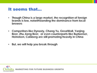 It seems that…
• Though China is a large market, the recognition of foreign
  brands is low, notwithstanding the dominance from local
  brewers

• Competitors like Dynasty, Chang Yu, GreatWall, Yanjing
  Beer, Zhu Jiang Beer, or even counterparts like Budweiser,
  Heineken, Calsberg are still promoting heavily in China

• But, we will help you break through




     MARKETING FOR FUTURE BUSINESS GROWTH
 