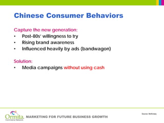 Chinese Consumer Behaviors
Capture the new generation:
• Post-80s’ willingness to try
• Rising brand awareness
• Influenced heavily by ads (bandwagon)

Solution:
• Media campaigns without using cash




                                           Source: McKinsey
    MARKETING FOR FUTURE BUSINESS GROWTH
 