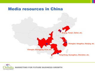 Media resources in China




                                                 Beijing, Tianjin, Dalian, etc.




                                                          Shanghai, Hangzhou, Nanjing, etc.


            Chengdu, Chongqing, Xi’an, etc.


                                              Hong Kong, Guangzhou, Shenzhen, etc.




   MARKETING FOR FUTURE BUSINESS GROWTH
 
