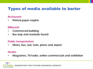 Types of media available to barter
Restaurant:
• Printed paper napkin

Billboard:
• Commercial building
• Bus stop and roadside board

Public transportation:
• Metro, bus, taxi, train, plane and airport

Media:
• Magazines, TV/radio, online commercials and exhibition


     MARKETING FOR FUTURE BUSINESS GROWTH
 