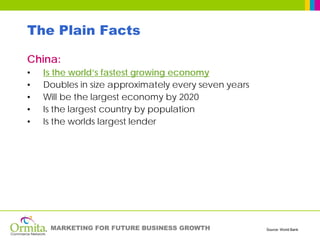 The Plain Facts

China:
•   Is the world’s fastest growing economy
•   Doubles in size approximately every seven years
•   Will be the largest economy by 2020
•   Is the largest country by population
•   Is the worlds largest lender




     MARKETING FOR FUTURE BUSINESS GROWTH             Source: World Bank
 
