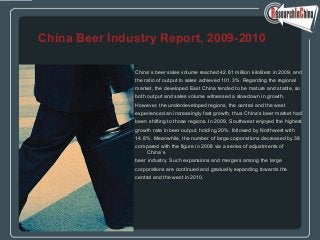 China’s beer sales volume reached 42.81 million kiloliters in 2009, and
the ratio of output to sales achieved 101.3%. Regarding the regional
market, the developed East China tended to be mature and stable, so
both output and sales volume witnessed a slowdown in growth.
However, the underdeveloped regions, the central and the west
experienced an increasingly fast growth, thus China’s beer market had
been shifting to those regions. In 2009, Southwest enjoyed the highest
growth rate in beer output, holding 20%, followed by Northwest with
14.8%. Meanwhile, the number of large corporations decreased by 38
compared with the figure in 2008 via a series of adjustments of
China’s
beer industry. Such expansions and mergers among the large
corporations are continued and gradually expanding towards the
central and the west in 2010.
China Beer Industry Report, 2009-2010
 
