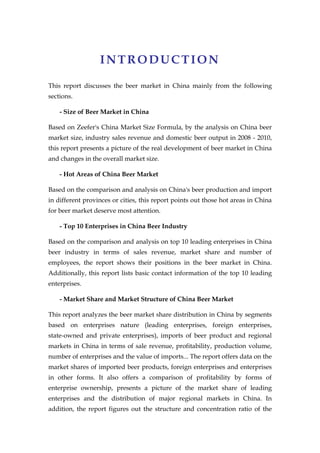 INTRODUCTION

This report discusses the beer market in China mainly from the following
sections.

    - Size of Beer Market in China

Based on Zeefer's China Market Size Formula, by the analysis on China beer
market size, industry sales revenue and domestic beer output in 2008 - 2010,
this report presents a picture of the real development of beer market in China
and changes in the overall market size.

    - Hot Areas of China Beer Market

Based on the comparison and analysis on China's beer production and import
in different provinces or cities, this report points out those hot areas in China
for beer market deserve most attention.

    - Top 10 Enterprises in China Beer Industry

Based on the comparison and analysis on top 10 leading enterprises in China
beer industry in terms of sales revenue, market share and number of
employees, the report shows their positions in the beer market in China.
Additionally, this report lists basic contact information of the top 10 leading
enterprises.

    - Market Share and Market Structure of China Beer Market

This report analyzes the beer market share distribution in China by segments
based on enterprises nature (leading enterprises, foreign enterprises,
state-owned and private enterprises), imports of beer product and regional
markets in China in terms of sale revenue, profitability, production volume,
number of enterprises and the value of imports... The report offers data on the
market shares of imported beer products, foreign enterprises and enterprises
in other forms. It also offers a comparison of profitability by forms of
enterprise ownership, presents a picture of the market share of leading
enterprises and the distribution of major regional markets in China. In
addition, the report figures out the structure and concentration ratio of the
 