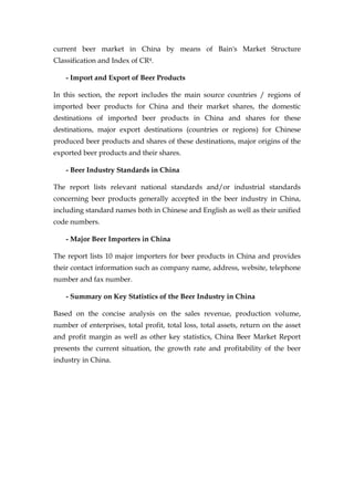 current beer market in China by means of Bain's Market Structure
Classification and Index of CR4.

    - Import and Export of Beer Products

In this section, the report includes the main source countries / regions of
imported beer products for China and their market shares, the domestic
destinations of imported beer products in China and shares for these
destinations, major export destinations (countries or regions) for Chinese
produced beer products and shares of these destinations, major origins of the
exported beer products and their shares.

    - Beer Industry Standards in China

The report lists relevant national standards and/or industrial standards
concerning beer products generally accepted in the beer industry in China,
including standard names both in Chinese and English as well as their unified
code numbers.

    - Major Beer Importers in China

The report lists 10 major importers for beer products in China and provides
their contact information such as company name, address, website, telephone
number and fax number.

    - Summary on Key Statistics of the Beer Industry in China

Based on the concise analysis on the sales revenue, production volume,
number of enterprises, total profit, total loss, total assets, return on the asset
and profit margin as well as other key statistics, China Beer Market Report
presents the current situation, the growth rate and profitability of the beer
industry in China.
 