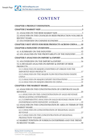 Sample Page                AllChinaReports.com
                           the first stop to explore China market




                                                       CONTENT
              CHAPTER 1 PRODUCT DEFINITION.................................................................1
              CHAPTER 2 MARKET SIZE ...................................................................................3
                 2.1 ANALYSIS ON THE BEER MARKET SIZE..................................................3
                 2.2 ANALYSIS ON THE CHANGES IN BEER PRODUCTION VOLUME IN
                 RECENT YEARS .....................................................................................................5
                 2.3 AN OVERVIEW ON CHINESE ECONOMY................................................6
              CHAPTER 3 HOT SPOTS FOR BEER PRODUCTS ACROSS CHINA........10
              CHAPTER 4 INDUSTRY OVERVIEW................................................................12
                 4.1 A SUMMARY ON THE INDUSTRY............................................................12
                 4.2 AN ANALYSIS ON THE PROFITABILITY OF THE INDUSTRY...........13
              CHAPTER 5 ANALYSIS ON IMPORT & EXPORT .........................................16
                 5.1 AN OVERVIEW ON THE IMPORT & EXPORT........................................16
                 5.2 A DETAILED ANALYSIS ON IMPORT & EXPORT OF BEER
                 PRODUCTS............................................................................................................17
                   5.2.1 ANALYSIS ON MAJOR COUNTRIES OF ORIGIN FOR THE
                   IMPORTED BEER PRODUCTS ......................................................................17
                   5.2.2 ANALYSIS ON THE MAJOR FLOW DESTINATIONS INSIDE
                   CHINA ................................................................................................................19
                   5.2.3 ANALYSIS ON MAJOR EXPORT DESTINATIONS ...........................20
                   5.2.4 ANALYSIS ON MAJOR ORIGINS IN CHINA......................................21
              CHAPTER 6 THE MARKET SHARE...................................................................23
                 6.1 ANALYSIS ON THE CONCENTRATION OF CORPORATE SALES
                 REVENUE ..............................................................................................................23
                    6.1.1 ANALYSIS ON THE CONCENTRATION OF SALES REVENUE
                    FROM LEADING ENTERPRISES ...................................................................23
                    6.1.2 COMPARATIVE ANALYSIS ON SALES REVENUE FROM TOP 10
                    ENTERPRISES WITH INDUSTRY AVERAGE..............................................25
                 6.2 ANALYSIS ON THE CONCENTRATION BY AREA IN TERMS OF THE
                 MARKET SHARE..................................................................................................27
                    6.2.1 ANALYSIS ON CONCENTRATION OF REGIONAL SALES
                    REVENUE ..........................................................................................................27
                    6.2.2 ANALYSIS ON THE CONCENTRATION OF REGIONAL
                    PRODUCTION VOLUME................................................................................28
                 6.3 MARKET POSITION OF FOREIGN ENTERPRISES AND THE TREND
                 IN RECENT YEARS..............................................................................................30


              Beijing Zeefer Consulting Ltd.
              Online Reports Store: www.allchinareports.com
              Company Site: www.zeefer.org
 