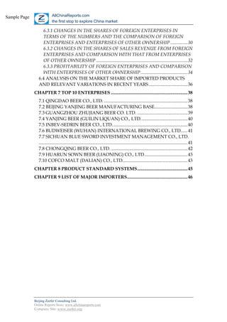 Sample Page                 AllChinaReports.com
                            the first stop to explore China market

                   6.3.1 CHANGES IN THE SHARES OF FOREIGN ENTERPRISES IN
                   TERMS OF THE NUMBERS AND THE COMPARISON OF FOREIGN
                   ENTERPRISES AND ENTERPRISES OF OTHER OWNERSHIP ...............30
                   6.3.2 CHANGES IN THE SHARES OF SALES REVENUE FROM FOREIGN
                   ENTERPRISES AND COMPARISON WITH THAT FROM ENTERPRISES
                   OF OTHER OWNERSHIP ................................................................................32
                   6.3.3 PROFITABILITY OF FOREIGN ENTERPRISES AND COMPARISON
                   WITH ENTERPRISES OF OTHER OWNERSHIP .........................................34
                 6.4 ANALYSIS ON THE MARKET SHARE OF IMPORTED PRODUCTS
                 AND RELEVANT VARIATIONS IN RECENT YEARS ..................................36
              CHAPTER 7 TOP 10 ENTERPRISES ...................................................................38
                 7.1 QINGDAO BEER CO., LTD. .........................................................................38
                 7.2 BEIJING YANJING BEER MANUFACTURING BASE.............................38
                 7.3 GUANGZHOU ZHUJIANG BEER CO. LTD. ............................................39
                 7.4 YANJING BEER (GUILIN LIQUAN) CO., LTD.........................................40
                 7.5 INBEV-SEDRIN BEER CO., LTD..................................................................40
                 7.6 BUDWEISER (WUHAN) INTERNATIONAL BREWING CO., LTD......41
                 7.7 SICHUAN BLUE SWORD INVESTMENT MANAGEMENT CO., LTD.
                 ..................................................................................................................................41
                 7.8 CHONGQING BEER CO., LTD. ...................................................................42
                 7.9 HUARUN SOWN BEER (LIAONING) CO., LTD......................................43
                 7.10 COFCO MALT (DALIAN) CO., LTD.........................................................43
              CHAPTER 8 PRODUCT STANDARD SYSTEMS............................................45
              CHAPTER 9 LIST OF MAJOR IMPORTERS.....................................................46




              Beijing Zeefer Consulting Ltd.
              Online Reports Store: www.allchinareports.com
              Company Site: www.zeefer.org
 