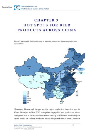 Sample Page              AllChinaReports.com
                         the first stop to explore China market




                         CHAPTER 3
                     HOT SPOTS FOR BEER
                   PRODUCTS ACROSS CHINA


              Figure 5 Nationwide distribution map of beer mfg. enterprises above designated size
              across China




                                                                                                                    Heilongjiang
                                                                                                                         30


                                                                                                                    Jilin
                                                                                                                         14
                                                                                          Inner Mongolia
                                                                                            14                 Liaoning
                                   Xinjian                                                                        26
                                                                                                  Hebei                   Beijing
                                     14
                                                                                                                            9

                                                                                                  29                      Tianjin
                                                                                       Shanxi                               <4
                                                                          Ningxia                      Shandong
                                                                                     8   9
                                                       Qinghai             <4                            74
                                                        <4
                                                                      Gansu                   Henan           Jiangsu
                                                                       30   Shaanxi             55       Anhui 46
                                      Tibet                                                                            Shanghai
                                                                                          Hubei            23             6
                                       <4
                                                                  Sichuan                  22                    Zhejiang
                                                                    25          7                                   37
                                                                            Chongqing                 Jiangxi
                                                                                         Hunan
                                                                                                        20    Fujian
                                                                            Guizhou       16
                                                                               5                              17
                                  1-3                                                                                1
                                  4-7                            Yunnan                         Guangdong            4
                                                                   14               Guangxi
                                                                                                   28
                                  8-9                                                 5                              8
                                  10-19                                                                             10
                                  20-39                                                                             20
                                                                                       Hainan
                                  40+                                                   <4                          40



              Shandong, Henan and Jiangsu are the major production bases for beer in
              China. From Jan. to Nov. 2010, enterprises engaged in beer production above
              designated size in the above three areas added up to 175 firms, accounting for
              about 29.56% of all beer producers above designated size all over China for


              Beijing Zeefer Consulting Ltd.                                                                   10
              Online Reports Store: www.allchinareports.com
              Company Site: www.zeefer.org
 