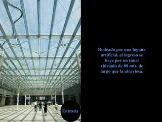 EntradaEntrada
Rodeado por una lagunaRodeado por una laguna
artificial, el ingreso seartificial, el ingreso se
hace por un túnelhace por un túnel
vidriado de 80 mts. devidriado de 80 mts. de
largo que la atraviesa.largo que la atraviesa.
 