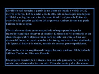 El edificio está resuelto a partir de un domo de titanio y vidrio de 212El edificio está resuelto a partir de un domo de titanio y vidrio de 212
metros de largo, 143 de ancho y 46 de alto, está rodeado por una lagunametros de largo, 143 de ancho y 46 de alto, está rodeado por una laguna
artificial y se ingresa a él a través de un túnel. La Opera de Pekín, deartificial y se ingresa a él a través de un túnel. La Opera de Pekín, de
acuerdo a las propias palabras del arquitecto Andreu, forma una perlaacuerdo a las propias palabras del arquitecto Andreu, forma una perla
barroca sobre el agua.barroca sobre el agua.
El cristal se convierte en una especie de velo que permite que losEl cristal se convierte en una especie de velo que permite que los
transeúntes puedan observar el interior. El titanio por el contrario es untranseúntes puedan observar el interior. El titanio por el contrario es un
elemento que cubre algunas zonas para dejarlas en secreto. Una vezelemento que cubre algunas zonas para dejarlas en secreto. Una vez
dentro del domo, se puede acceder a los tres grandes recintos, destinadosdentro del domo, se puede acceder a los tres grandes recintos, destinados
a la ópera, al ballet y la danza, además de un área para exposiciones.a la ópera, al ballet y la danza, además de un área para exposiciones.
Paul Andreu es un arquitecto de origen francés, nacido el 10 de Julio dePaul Andreu es un arquitecto de origen francés, nacido el 10 de Julio de
1938 en Caudéran, Gironde, Francia.1938 en Caudéran, Gironde, Francia.
El complejo consiste de 21 niveles, con una sala para ópera, y una paraEl complejo consiste de 21 niveles, con una sala para ópera, y una para
conciertos, así como dos teatros más. Tiene cincuenta y dos elevadoresconciertos, así como dos teatros más. Tiene cincuenta y dos elevadores..
 