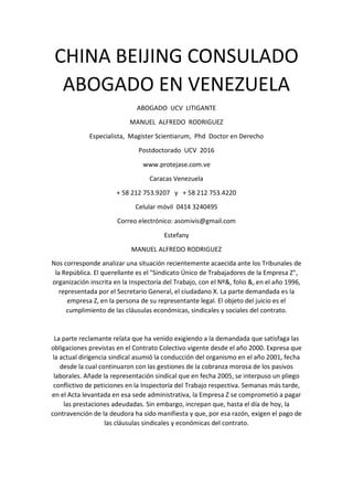 CHINA BEIJING CONSULADO
ABOGADO EN VENEZUELA
ABOGADO UCV LITIGANTE
MANUEL ALFREDO RODRIGUEZ
Especialista, Magister Scientiarum, Phd Doctor en Derecho
Postdoctorado UCV 2016
www.protejase.com.ve
Caracas Venezuela
+ 58 212 753.9207 y + 58 212 753.4220
Celular móvil 0414 3240495
Correo electrónico: asomivis@gmail.com
Estefany
MANUEL ALFREDO RODRIGUEZ
Nos corresponde analizar una situación recientemente acaecida ante los Tribunales de
la República. El querellante es el "Sindicato Único de Trabajadores de la Empresa Z",
organización inscrita en la Inspectoría del Trabajo, con el Nº&, folio &, en el año 1996,
representada por el Secretario General, el ciudadano X. La parte demandada es la
empresa Z, en la persona de su representante legal. El objeto del juicio es el
cumplimiento de las cláusulas económicas, sindicales y sociales del contrato.
La parte reclamante relata que ha venido exigiendo a la demandada que satisfaga las
obligaciones previstas en el Contrato Colectivo vigente desde el año 2000. Expresa que
la actual dirigencia sindical asumió la conducción del organismo en el año 2001, fecha
desde la cual continuaron con las gestiones de la cobranza morosa de los pasivos
laborales. Añade la representación sindical que en fecha 2005, se interpuso un pliego
conflictivo de peticiones en la Inspectoría del Trabajo respectiva. Semanas más tarde,
en el Acta levantada en esa sede administrativa, la Empresa Z se comprometió a pagar
las prestaciones adeudadas. Sin embargo, increpan que, hasta el día de hoy, la
contravención de la deudora ha sido manifiesta y que, por esa razón, exigen el pago de
las cláusulas sindicales y económicas del contrato.
 
