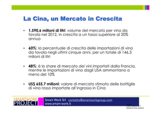 Smart Work Srl contatto@smartworkgroup.com
www.smart-work.it
La Cina, un Mercato in Crescita
•  1.590,6 milioni di litri: volume del mercato per vino da
tavola nel 2012, in crescita a un tasso superiore al 20%
annuo
•  60%: la percentuale di crescita delle importazioni di vino
da tavola negli ultimi cinque anni, per un totale di 146,3
milioni di litri
•  48%: è lo share di mercato dei vini importati dalla Francia,
mentre le importazioni di vino dagli USA ammontano a
meno del 10%
•  US$ 655,7 milioni: valore di mercato stimato delle bottiglie
di vino rosso importate all’ingrosso in Cina
Source:
China Customs, 2011
Rabobank Wine Quarterly
 