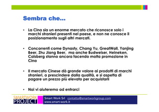 Smart Work Srl contatto@smartworkgroup.com
www.smart-work.it
Sembra che…
•  La Cina sia un enorme mercato che riconosce solo i
marchi stranieri presenti nel paese, e non ne conosce il
posizionamento sugli altri mercati.
•  Concorrenti come Dynasty, Chang Yu, GreatWall, Yanjing
Beer, Zhu Jiang Beer, ma anche Budweiser, Heineken,
Calsberg stanno ancora facendo molta promozione in
Cina
•  Il mercato Cinese dà grande valore ai prodotti di marchi
stranieri, a prescindere dalla qualità, e si aspetta di
pagare un prezzo più elevato per acquistarli
•  Noi vi aiuteremo ad entrarci
 