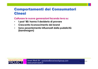 Smart Work Srl contatto@smartworkgroup.com
www.smart-work.it
Comportamenti dei Consumatori
Cinesi
Catturare le nuove generazioni facendo leva su:
•  I post ’80: hanno il desiderio di provare
•  Crescente riconoscimento dei brand
•  Sono pesantemente influenzati dalla pubblicità
(bandwagon)
Source: McKinsey
 