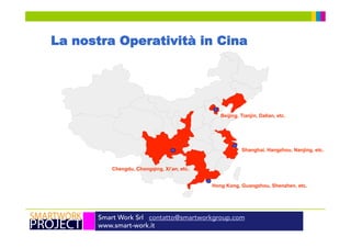 Smart Work Srl contatto@smartworkgroup.com
www.smart-work.it
La nostra Operatività in Cina
Hong Kong, Guangzhou, Shenzhen, etc.
Shanghai, Hangzhou, Nanjing, etc.
Beijing, Tianjin, Dalian, etc.
Chengdu, Chongqing, Xi’an, etc.
 