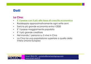 Smart Work Srl contatto@smartworkgroup.com
www.smart-work.it
Dati
La Cina:
•  E’ il paese con il più alto tasso di crescita economica
•  Raddoppia approssimativamente ogni sette anni
•  Sarà la più grande economia entro il 2020
•  E’ il paese maggiormente popolato
•  E’ il più grande creditore
•  Nel mondo,1 persona su 5 vive in Cina
•  La Cina ha una popolazione superiore a quella della
intera Unione Europea
Source: World Bank
 