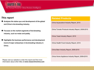 This report  Analyzes the status quo and development of the global and China’s bio-breeding industry. Focuses on the market segments of bio-breeding industry ,such as maize and paddy. Highlights the business performance and development trend of major enterprises in bio-breeding industry in China . Please visit our website to order this report and find more information about other titles at  www.researchinchina.com Related Products China Aquaculture Industry Report, 2010 China Tomato Products Industry Report, 2009-2010 China Yeast Industry Report, 2010 China Health Food Industry Report, 2010 China Beer Industry Report, 2009-2010 China Home Appliance Industry Report, 2009-2010 