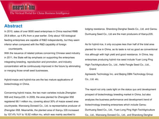 lodging resistance. Shandong Denghai Seeds Co., Ltd. and Gansu  Dunhuang Seed Co., Ltd are the main producers of Xianyu335. As for hybrid rice, it only occupies less than half of the total area  planted for rice in China, as its taste is not so good as conventional  rice although with high yield and good resistance. In China, key  enterprises producing hybrid rice seed include Yuan Long Ping  High-TechAgriculture Co., Ltd., Hefei Fengle Seed Co., Ltd., Grand  Agriseeds Technology Inc. and Beijing DBN Technology Group  Co., Ltd. etc.  The report not only casts light on the status quo and development  prospect of biotechnology breeding market in China, but also  analyzes the business performance and development trend of  biotechnology breeding enterprises which include Gansu  Dunhuang Seed Co., Ltd., Yuan Long Ping High-TechAgriculture  Co., Ltd., Wanxiang Doneed Co., Ltd., and Shandong Denghai  Seeds Co., Ltd.     Abstract In 2010, sales of over 8000 seed enterprises in China reached RMB  29.8 billion, up 4.9% from a year earlier. Only about 100 biological  feeding enterprises are capable of R&D independently, but they seem  inferior when compared with the R&D capability of foreign counterparts.  With the issuance of related polices concerning Chinese seed industry  in 2011, the State will lay emphasis on supporting the enterprises  integrating breeding, reproduction and promotion, and industry  concentration will be continuously improved in the future by eliminating  or merging those small seed businesses. Hybrid-maize and hybrid-rice are the two mature applications of  biotechnology in China. Concerning hybrid maize, the two main varieties include Zhengdan  958 and Xianyu335. In 2009, the area planted for Zhengdan 958  registered 68.1 million mu, covering about 30% of maize sowed area  countrywide. Wanxiang Doneed Co., Ltd. is representative producer of  Zhengdan 958. Meanwhile, the planted area of Xianyu 335 increased  by 107.4% YoY to 16.92 million mu, which was mainly ascribed to  Xianyu 335’s merits like high sprouting ratio, low moisture content, and 
