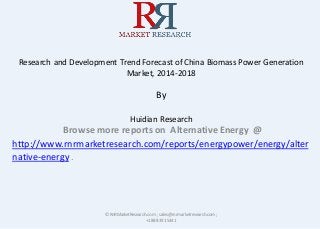 Research and Development Trend Forecast of China Biomass Power Generation
Market, 2014-2018
By
Huidian Research
Browse more reports on Alternative Energy @
http://www.rnrmarketresearch.com/reports/energypower/energy/alter
native-energy .
© RnRMarketResearch.com ; sales@rnrmarketresearch.com;
+1 888 391 5441
 