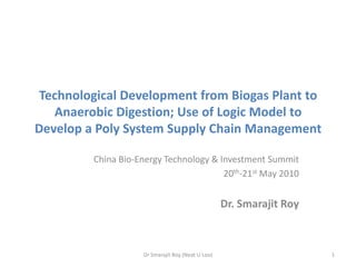 Technological Development from Biogas Plant to Anaerobic Digestion; Use of Logic Model to Develop a Poly System Supply Chain Management  China Bio-Energy Technology & Investment Summit 20th-21st May 2010 Dr. Smarajit Roy Dr Smarajit Roy (Neat U Loo) 1 