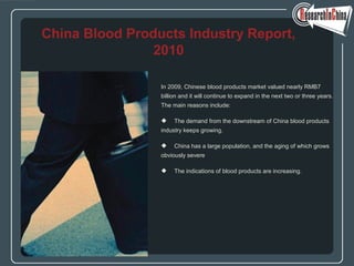 In 2009, Chinese blood products market valued nearly RMB7
billion and it will continue to expand in the next two or three years.
The main reasons include:
 The demand from the downstream of China blood products
industry keeps growing.
 China has a large population, and the aging of which grows
obviously severe
 The indications of blood products are increasing.
China Blood Products Industry Report,
2010
 