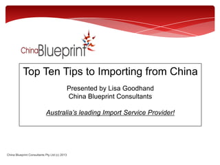 Top Ten Tips to Importing from China
Presented by Lisa Goodhand
China Blueprint Consultants
Australia’s leading Import Service Provider!
China Blueprint Consultants Pty Ltd (c) 2013
 