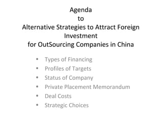 Agenda
                   to
Alternative Strategies to Attract Foreign
               Investment
  for OutSourcing Companies in China
    •   Types of Financing
    •   Profiles of Targets
    •   Status of Company
    •   Private Placement Memorandum
    •   Deal Costs
    •   Strategic Choices
 