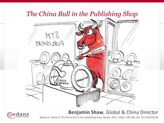 The China Bull in the Publishing Shop




                             Benjamin Shaw, Global & China Director
    Based on: Shaw, B, The China bull in the publishing shop, Serials, 2011, 24(3), 238-244; doi: 10.1629/24238
 