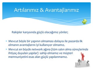 Artılarımız & Avantajlarımız


  Rakipler karşısında güçlü olacağımız yönler;

Mevcut böyle bir yapının olmaması dolayısı ile pazarda ilk
olmanın avantajlarını iyi kullanıyor olmamız.
Mevcut en büyük network ağına (tüm satın alma süreçlerinde
ihtiyaç duyulan yapılar) sahip olmamız ve müşteri
memnuniyetini esas alan güçlü yapılanmamız.
 