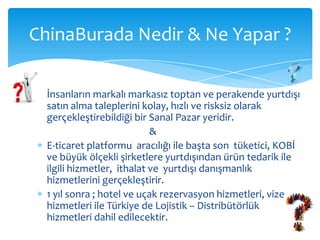 ChinaBurada Nedir & Ne Yapar ?

  İnsanların markalı markasız toptan ve perakende yurtdışı
  satın alma taleplerini kolay, hızlı ve risksiz olarak
  gerçekleştirebildiği bir Sanal Pazar yeridir.
                            &
  E-ticaret platformu aracılığı ile başta son tüketici, KOBİ
  ve büyük ölçekli şirketlere yurtdışından ürün tedarik ile
  ilgili hizmetler, ithalat ve yurtdışı danışmanlık
  hizmetlerini gerçekleştirir.
  1 yıl sonra ; hotel ve uçak rezervasyon hizmetleri, vize
  hizmetleri ile Türkiye de Lojistik – Distribütörlük
  hizmetleri dahil edilecektir.
 