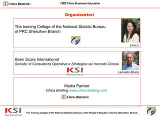 Organizzatori The Training College of the National Statistics Bureau of the People’s Republic of China (Shenzhen  Branch C BE   China Business Education ____________________________________________________________________________________________________________ The training College of the National Statstic Bureau  of PRC Shenzhen Branch Lina Li Keen Score International Societa’ di Consulenza Operativa e Strategica sul mercato Cinese Leonello Bosco Media Partner China Briefing  www.china-briefing.com   