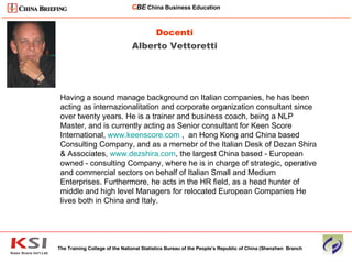 Docenti Alberto Vettoretti The Training College of the National Statistics Bureau of the People’s Republic of China (Shenzhen  Branch C BE   China Business Education ____________________________________________________________________________________________________________ Having a sound manage background on Italian companies, he has been acting as internazionalitation and corporate organization consultant since over twenty years. He is a trainer and business coach, being a NLP Master, and is currently acting as Senior consultant for Keen Score International,  www.keenscore.com  ,  an Hong Kong and China based Consulting Company, and as a memebr of the Italian Desk of Dezan Shira  & Associates,  www.dezshira.com , the largest China based - European owned - consulting Company, where he is in charge of strategic, operative and commercial sectors on behalf of Italian Small and Medium Enterprises. Furthermore, he acts in the HR field, as a head hunter of middle and high level Managers for relocated European Companies He lives both in China and Italy.  