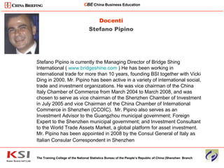 Docenti Stefano Pipino The Training College of the National Statistics Bureau of the People’s Republic of China (Shenzhen  Branch C BE   China Business Education ____________________________________________________________________________________________________________ Stefano Pipino is currently the Managing Director of Bridge Shing International (  www.bridgeshine.com  ) He has been working in international trade for more than 10 years, founding BSI together with Vicki Ding in 2000. Mr. Pipino has been active in a variety of international social, trade and investment organizations. He was vice chairman of the China Italy Chamber of Commerce from March 2004 to March 2008, and was chosen to serve as vice chairman of the Shenzhen Chamber of Investment in July 2005 and vice Chairman of the China Chamber of International Commerce in Shenzhen (CCOIC).  Mr. Pipino also serves as an Investment Advisor to the Guangzhou municipal government; Foreign Expert to the Shenzhen municipal government; and Investment Consultant to the World Trade Assets Market, a global platform for asset investment. Mr. Pipino has been appointed in 2008 by the Consul General of Italy as Italian Consular Correspondent in Shenzhen   