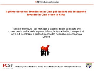Tagliato “su misura” per manager e studenti italiani da esperti che conoscono la realta’ delle Imprese italiane, le loro attitudini, i loro punti di forza e di debolezza, e profondi conoscitori dell’ambiente economico Cinese Il primo corso full immersion in Cina per italiani che intendono lavorare in Cina o con la Cina The Training College of the National Statistics Bureau of the People’s Republic of China (Shenzhen  Branch C BE   China Business Education ____________________________________________________________________________________________________________ 