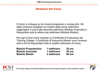 Il Corso si sviluppa su tre moduli progressivi e consecutivi. Gli allievi possono scegliere se iniziare dalla prima settimana, raggiungere il corso alla seconda settimana (Modulo Avanzato) o frequentare solo le ultime due settimane (Modulo Master).  Per ogni Corso verra' emesso un Certificato di Frequenza dal Training College. Il Certificato di frequenza Master verra' emesso solo a chi ha frequentato tutte le quattro settimane di Corso. Modulo Propedeutico 1 settimana 30 ore  Modulo Avanzato 1 settimana 30 ore  Modulo Master  2 settimane 60 ore  Struttura del Corso The Training College of the National Statistics Bureau of the People’s Republic of China (Shenzhen  Branch C BE   China Business Education ____________________________________________________________________________________________________________ 