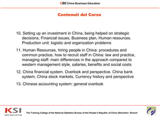 Contenuti del Corso The Training College of the National Statistics Bureau of the People’s Republic of China (Shenzhen  Branch C BE   China Business Education ____________________________________________________________________________________________________________ 10. Setting up an investment in China, being helped on strategic decisions, Financial issues, Business plan, Human resources.  Production unit: logistic and organization problems 11. Human Resources, hiring people in China: procedures and common practice, how to recruit staff in China: law and practice, managing staff: main differences in the approach compared to western management style, salaries, benefits and social costs 12. China financial system. Overlook and perspective. China bank system, China stock markets, Currency history and perspective 13. Chinese accounting system: general overlook 
