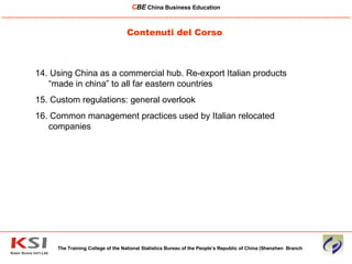 Contenuti del Corso The Training College of the National Statistics Bureau of the People’s Republic of China (Shenzhen  Branch C BE   China Business Education ____________________________________________________________________________________________________________ 14. Using China as a commercial hub. Re-export Italian products “made in china” to all far eastern countries 15. Custom regulations: general overlook 16. Common management practices used by Italian relocated companies  