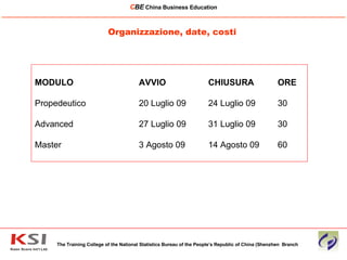 Organizzazione, date, costi The Training College of the National Statistics Bureau of the People’s Republic of China (Shenzhen  Branch C BE   China Business Education ____________________________________________________________________________________________________________ MODULO AVVIO  CHIUSURA  ORE Propedeutico 20 Luglio 09  24 Luglio 09 30 Advanced  27 Luglio 09  31 Luglio 09 30  Master  3 Agosto 09 14 Agosto 09 60 