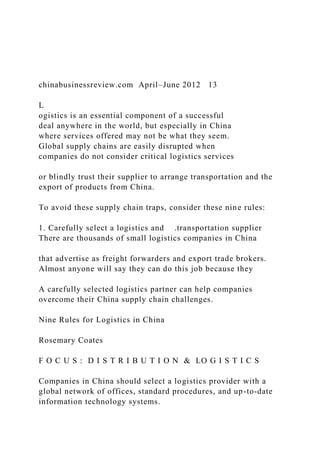 chinabusinessreview.com April–June 2012 13
L
ogistics is an essential component of a successful
deal anywhere in the world, but especially in China
where services offered may not be what they seem.
Global supply chains are easily disrupted when
companies do not consider critical logistics services
or blindly trust their supplier to arrange transportation and the
export of products from China.
To avoid these supply chain traps, consider these nine rules:
1. Carefully select a logistics and .transportation supplier
There are thousands of small logistics companies in China
that advertise as freight forwarders and export trade brokers.
Almost anyone will say they can do this job because they
A carefully selected logistics partner can help companies
overcome their China supply chain challenges.
Nine Rules for Logistics in China
Rosemary Coates
F O C U S : D I S T R I B U T I O N & LO G I S T I C S
Companies in China should select a logistics provider with a
global network of offices, standard procedures, and up-to-date
information technology systems.
 