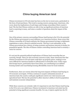 China buying American land
Chinese investment in US real estate has been on the rise in recent years, particularly in
the form of land purchases. This trend is causing concern among many Americans, who
worry about the implications of such large-scale foreign ownership of their country’s
land. The fact that Chinese entities are able to buy up significant portions of American
land is surprising to many, and raises a number of questions about the impact of this
trend.
One of the primary concerns surrounding Chinese land buying in the US is the potential
for the Chinese government to exert influence over American territory. Some worry that
Chinese ownership of US land could give the Chinese government leverage in diplomatic
negotiations or pose a threat to national security. This fear is not unfounded, as the
Chinese government has a history of using economic and business interests to further its
geopolitical agenda. The idea of Chinese entities controlling American land is certainly a
cause for concern.
It’s not just the potential political implications of Chinese land ownership that are
worrying, though. There are also economic concerns at play. Some Americans fear that
Chinese investment in US real estate could drive up property prices, making it even
more difficult for American families to afford homes in desirable areas. Critics argue
that foreign buyers, particularly those from China, are contributing to an inflated
housing market and exacerbating housing affordability issues for local residents.
Furthermore, there are worries about the long-term impacts of Chinese land buying on
US economic sovereignty. If China continues to acquire substantial amounts of
American land, the country could gain significant control over vital resources and
agricultural land. This has the potential to affect America’s ability to feed its population
and maintain economic independence.
While these concerns are certainly valid, it’s important to note that Chinese land buying
in the US is not a one-sided issue. Chinese investment in American real estate has the
potential to bring significant economic benefits. For one, it injects capital into the US
 