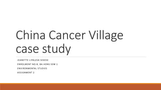 China Cancer Village
case study
J EANET TE L I PALESA S E KESE
E N ROLMENT N O. 8, BA . HONS S E M 1
E N VI RONMENTAL ST UDI ES
A SSI GNMENT 2
 