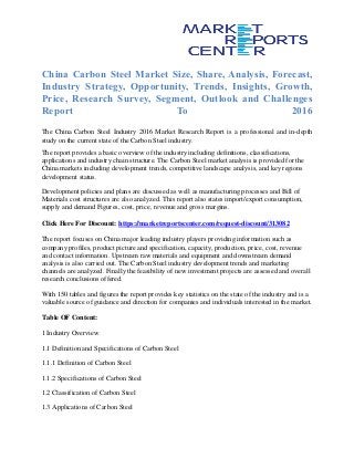 China Carbon Steel Market Size, Share, Analysis, Forecast,
Industry Strategy, Opportunity, Trends, Insights, Growth,
Price, Research Survey, Segment, Outlook and Challenges
Report To 2016
The China Carbon Steel Industry 2016 Market Research Report is a professional and in-depth
study on the current state of the Carbon Steel industry.
The report provides a basic overview of the industry including definitions, classifications,
applications and industry chain structure. The Carbon Steel market analysis is provided for the
China markets including development trends, competitive landscape analysis, and key regions
development status.
Development policies and plans are discussed as well as manufacturing processes and Bill of
Materials cost structures are also analyzed. This report also states import/export consumption,
supply and demand Figures, cost, price, revenue and gross margins.
Click Here For Discount: https://marketreportscenter.com/request-discount/313082
The report focuses on China major leading industry players providing information such as
company profiles, product picture and specification, capacity, production, price, cost, revenue
and contact information. Upstream raw materials and equipment and downstream demand
analysis is also carried out. The Carbon Steel industry development trends and marketing
channels are analyzed. Finally the feasibility of new investment projects are assessed and overall
research conclusions offered.
With 150 tables and figures the report provides key statistics on the state of the industry and is a
valuable source of guidance and direction for companies and individuals interested in the market.
Table OF Content:
1 Industry Overview
1.1 Definition and Specifications of Carbon Steel
1.1.1 Definition of Carbon Steel
1.1.2 Specifications of Carbon Steel
1.2 Classification of Carbon Steel
1.3 Applications of Carbon Steel
 