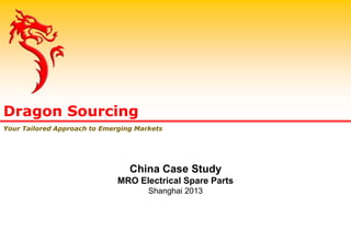 Dragon Sourcing
Your Tailored Approach to Emerging Markets
China Case Study
MRO Electrical Spare Parts
Shanghai 2013
 