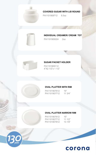 COVERED SUGAR WITH LID ROUND
PA1101908712        8.5oz




INDIVIDUAL CREAMER/ CREAM TOT
PA1101909224         2oz




SUGAR PACKET HOLDER
PA1101909112
4”X2 1/2”x 1 1/2”




 OVAL PLATTER WITH RIM
 PA1101907612         10”
 PA1101907712         11 3/4”




 OVAL PLATTER NARROW RIM
 PA1101807612         10”
 PA1101807712         11 1/2”
 PA1101807812         13 1/8”
 