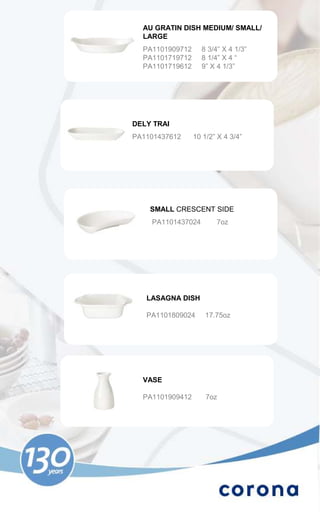AU GRATIN DISH MEDIUM/ SMALL/
  LARGE
  PA1101909712     8 3/4” X 4 1/3”
  PA1101719712     8 1/4” X 4 “
  PA1101719612     9” X 4 1/3”




DELY TRAI
PA1101437612     10 1/2” X 4 3/4”




    SMALL CRESCENT SIDE
    PA1101437024        7oz




   LASAGNA DISH

   PA1101809024     17.75oz




  VASE

  PA1101909412       7oz
 