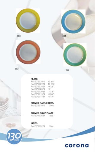 600                            601




602                               603



       PLATE
       PA160*902912   12 1/4”
       PA160*902724   10 5/8”
       PA160*902524    9 7/8”
       PA160*902324    9”
       PA160*902024    7 7/8”
       PA160*901524   6 78/”
       PA160*901424    6 1/4”


       RIMMED PASTA BOWL
       PA160*903912  20oz


       RIMMED SOUP PLATE
       PA160*703624 12oz


       BOWL
       PA160*903224    17oz
 