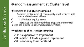 IdentificationStrategy •Random assignment at Cluster level
• Strengths of RCT cluster sampling
 Random assignment at community level reduces spill
over and cross over effects
 It alleviates equity issues
 Increases the likelihood that program and control
areas are similar in observed characteristics.
• Weaknesses of RCT cluster sampling
 It is expensive to Implement
It is difficult to design and implement
it is not easy to understand
 