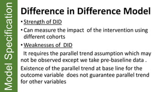 ModelSpecification Difference in Difference Model
•Strength of DID
• Can measure the impact of the intervention using
different cohorts
• Weaknesses of DID
It requires the parallel trend assumption which may
not be observed except we take pre-baseline data .
Existence of the parallel trend at base line for the
outcome variable does not guarantee parallel trend
for other variables
 